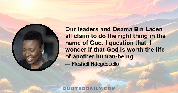 Our leaders and Osama Bin Laden all claim to do the right thing in the name of God. I question that. I wonder if that God is worth the life of another human-being.