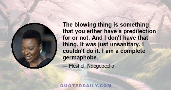 The blowing thing is something that you either have a predilection for or not. And I don't have that thing. It was just unsanitary. I couldn't do it. I am a complete germaphobe.