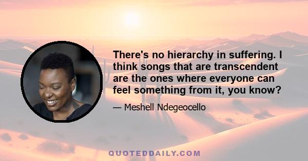 There's no hierarchy in suffering. I think songs that are transcendent are the ones where everyone can feel something from it, you know?