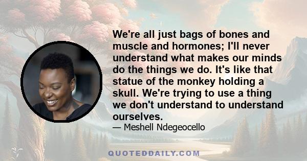 We're all just bags of bones and muscle and hormones; I'll never understand what makes our minds do the things we do. It's like that statue of the monkey holding a skull. We're trying to use a thing we don't understand