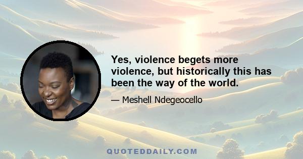 Yes, violence begets more violence, but historically this has been the way of the world.