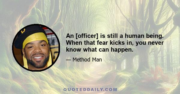 An [officer] is still a human being. When that fear kicks in, you never know what can happen.