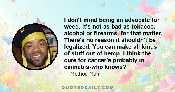 I don't mind being an advocate for weed. It's not as bad as tobacco, alcohol or firearms, for that matter. There's no reason it shouldn't be legalized. You can make all kinds of stuff out of hemp. I think the cure for