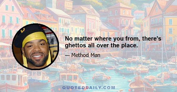 No matter where you from, there's ghettos all over the place.