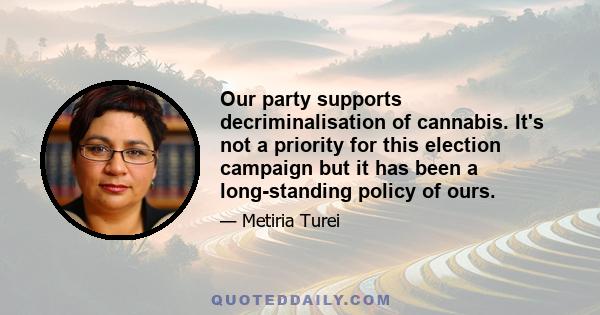 Our party supports decriminalisation of cannabis. It's not a priority for this election campaign but it has been a long-standing policy of ours.