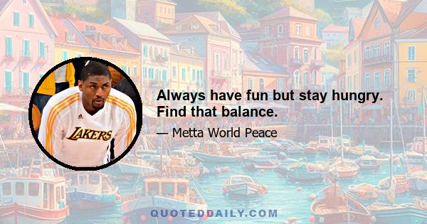 Always have fun but stay hungry. Find that balance.