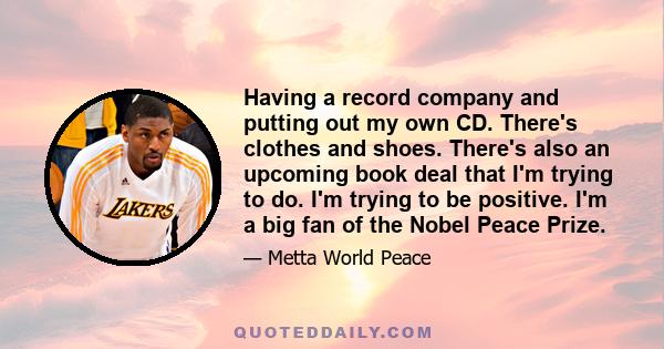 Having a record company and putting out my own CD. There's clothes and shoes. There's also an upcoming book deal that I'm trying to do. I'm trying to be positive. I'm a big fan of the Nobel Peace Prize.