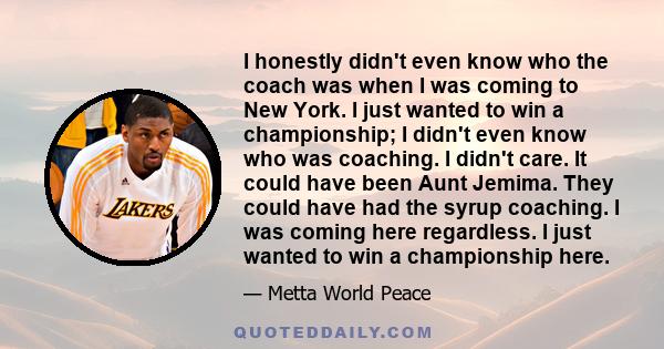 I honestly didn't even know who the coach was when I was coming to New York. I just wanted to win a championship; I didn't even know who was coaching. I didn't care. It could have been Aunt Jemima. They could have had