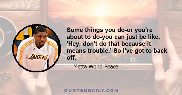 Some things you do-or you're about to do-you can just be like, 'Hey, don't do that because it means trouble.' So I've got to back off.