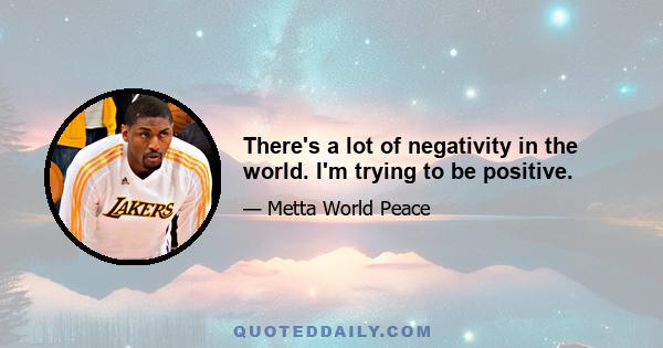 There's a lot of negativity in the world. I'm trying to be positive.