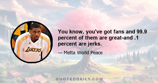 You know, you've got fans and 99.9 percent of them are great-and .1 percent are jerks.