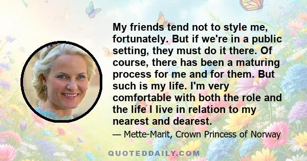 My friends tend not to style me, fortunately. But if we're in a public setting, they must do it there. Of course, there has been a maturing process for me and for them. But such is my life. I'm very comfortable with