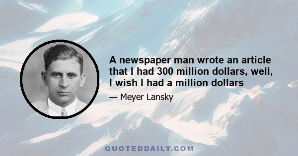 A newspaper man wrote an article that I had 300 million dollars, well, I wish I had a million dollars