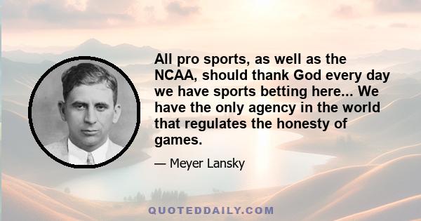 All pro sports, as well as the NCAA, should thank God every day we have sports betting here... We have the only agency in the world that regulates the honesty of games.