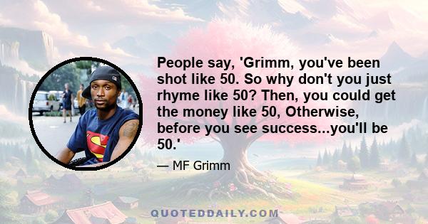 People say, 'Grimm, you've been shot like 50. So why don't you just rhyme like 50? Then, you could get the money like 50, Otherwise, before you see success...you'll be 50.'