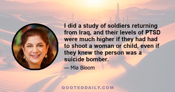 I did a study of soldiers returning from Iraq, and their levels of PTSD were much higher if they had had to shoot a woman or child, even if they knew the person was a suicide bomber.