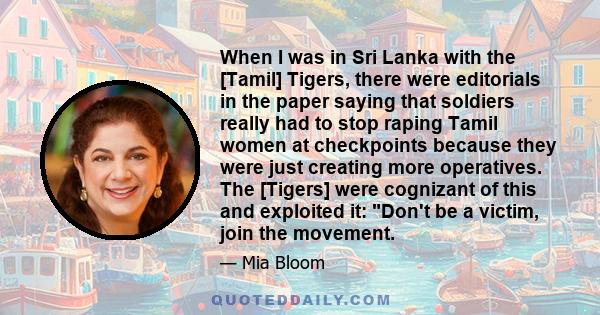 When I was in Sri Lanka with the [Tamil] Tigers, there were editorials in the paper saying that soldiers really had to stop raping Tamil women at checkpoints because they were just creating more operatives. The [Tigers] 