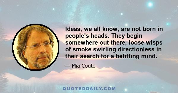 Ideas, we all know, are not born in people's heads. They begin somewhere out there, loose wisps of smoke swirling directionless in their search for a befitting mind.