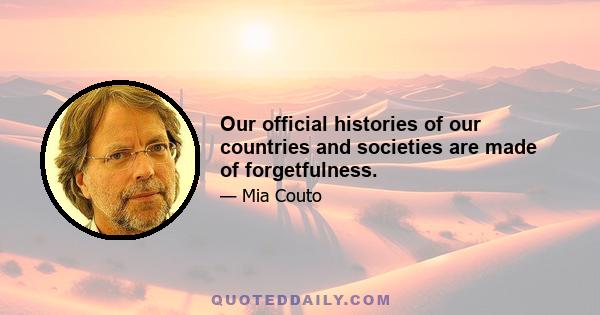 Our official histories of our countries and societies are made of forgetfulness.