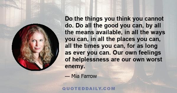 Do the things you think you cannot do. Do all the good you can, by all the means available, in all the ways you can, in all the places you can, all the times you can, for as long as ever you can. Our own feelings of