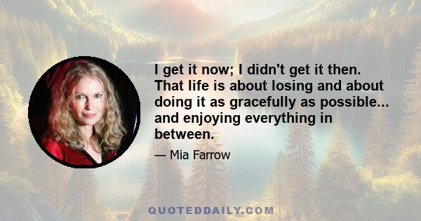 I get it now; I didn't get it then. That life is about losing and about doing it as gracefully as possible... and enjoying everything in between.