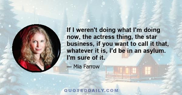 If I weren't doing what I'm doing now, the actress thing, the star business, if you want to call it that, whatever it is, I'd be in an asylum. I'm sure of it.