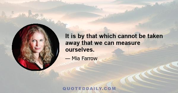 It is by that which cannot be taken away that we can measure ourselves.