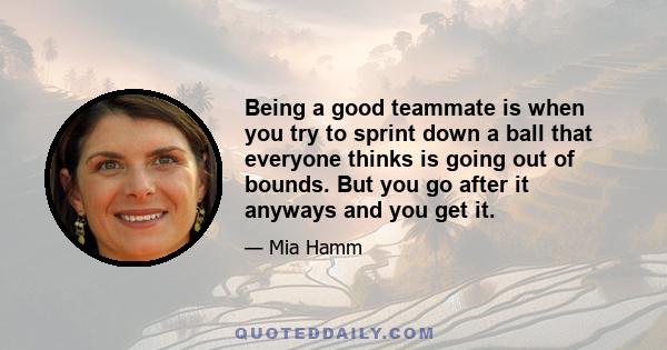 Being a good teammate is when you try to sprint down a ball that everyone thinks is going out of bounds. But you go after it anyways and you get it.