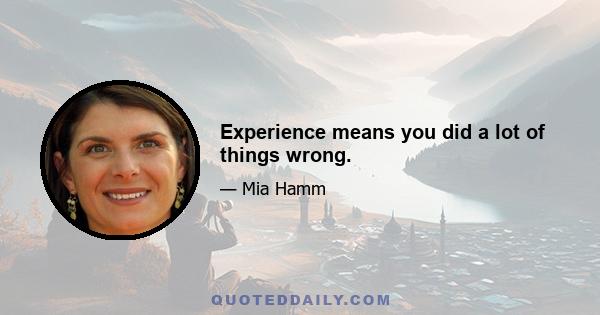 Experience means you did a lot of things wrong.