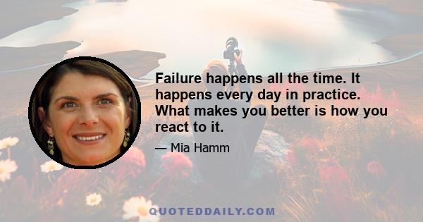 Failure happens all the time. It happens every day in practice. What makes you better is how you react to it.