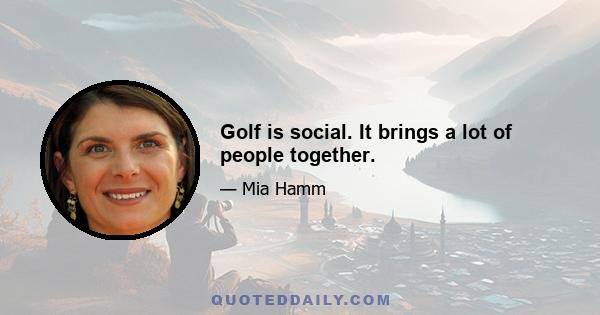 Golf is social. It brings a lot of people together.