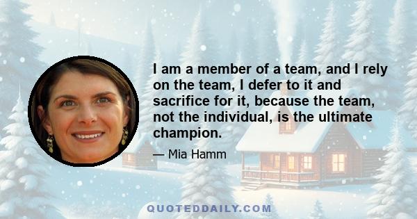 I am a member of a team, and I rely on the team, I defer to it and sacrifice for it, because the team, not the individual, is the ultimate champion.