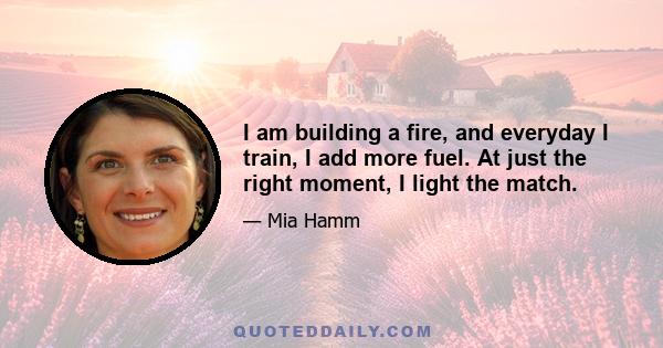 I am building a fire, and everyday I train, I add more fuel. At just the right moment, I light the match.