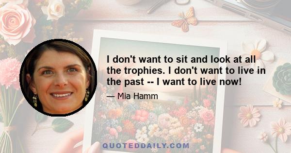 I don't want to sit and look at all the trophies. I don't want to live in the past -- I want to live now!