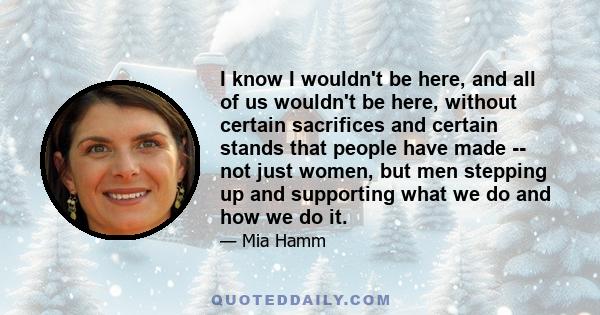 I know I wouldn't be here, and all of us wouldn't be here, without certain sacrifices and certain stands that people have made -- not just women, but men stepping up and supporting what we do and how we do it.