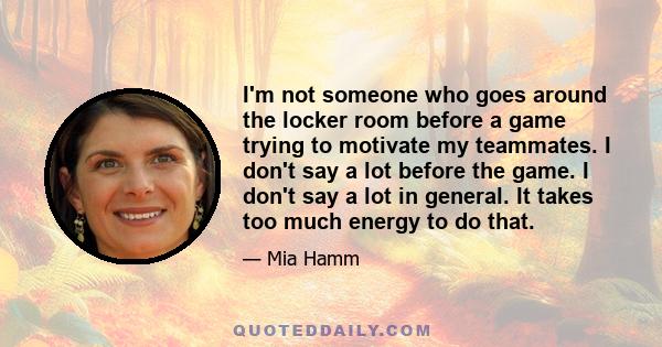 I'm not someone who goes around the locker room before a game trying to motivate my teammates. I don't say a lot before the game. I don't say a lot in general. It takes too much energy to do that.