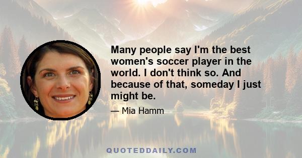 Many people say I'm the best women's soccer player in the world. I don't think so. And because of that, someday I just might be.