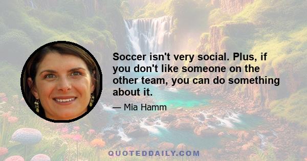 Soccer isn't very social. Plus, if you don't like someone on the other team, you can do something about it.