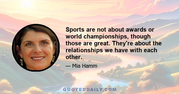 Sports are not about awards or world championships, though those are great. They're about the relationships we have with each other.