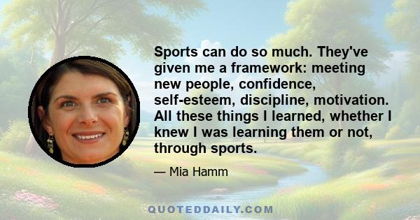 Sports can do so much. They've given me a framework: meeting new people, confidence, self-esteem, discipline, motivation. All these things I learned, whether I knew I was learning them or not, through sports.