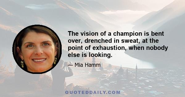 The vision of a champion is bent over, drenched in sweat, at the point of exhaustion, when nobody else is looking.