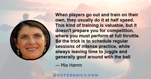 When players go out and train on their own, they usually do it at half speed. This kind of training is valuable, but it doesn't prepare you for competition, where you must perform at full throttle. So the trick is to