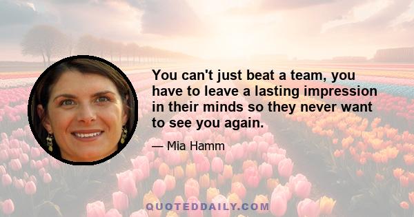 You can't just beat a team, you have to leave a lasting impression in their minds so they never want to see you again.