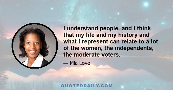 I understand people, and I think that my life and my history and what I represent can relate to a lot of the women, the independents, the moderate voters.