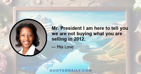 Mr. President I am here to tell you we are not buying what you are selling in 2012.