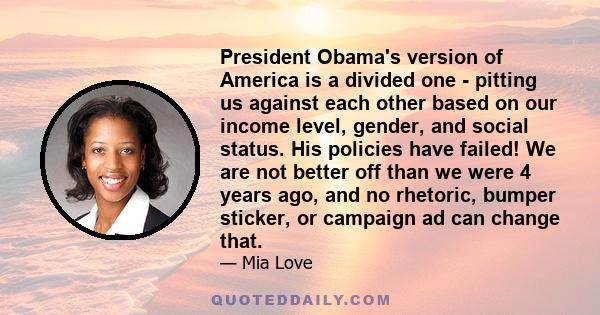 President Obama's version of America is a divided one - pitting us against each other based on our income level, gender, and social status. His policies have failed! We are not better off than we were 4 years ago, and