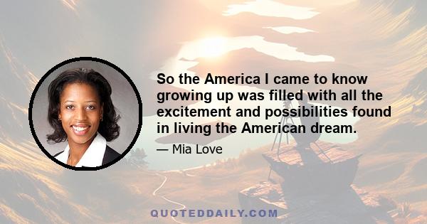 So the America I came to know growing up was filled with all the excitement and possibilities found in living the American dream.