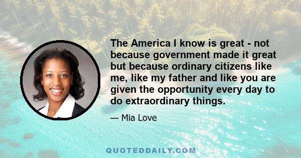 The America I know is great - not because government made it great but because ordinary citizens like me, like my father and like you are given the opportunity every day to do extraordinary things.