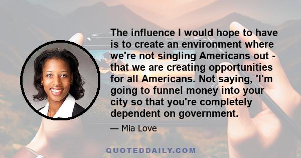 The influence I would hope to have is to create an environment where we're not singling Americans out - that we are creating opportunities for all Americans. Not saying, 'I'm going to funnel money into your city so that 