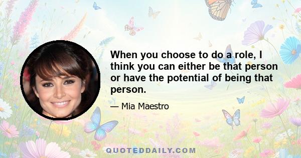 When you choose to do a role, I think you can either be that person or have the potential of being that person.